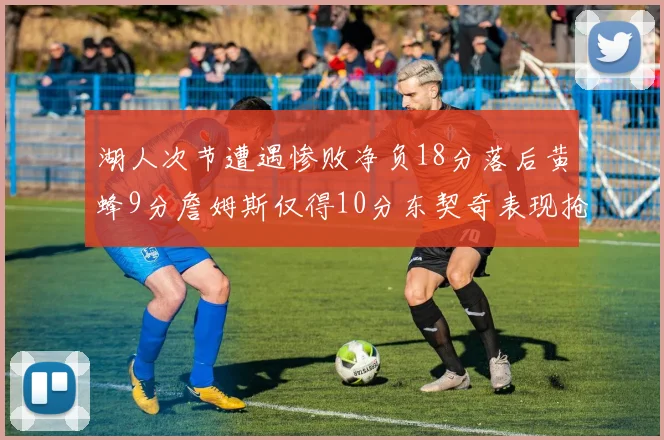 湖人次节遭遇惨败净负18分落后黄蜂9分詹姆斯仅得10分东契奇表现抢眼拿下19分