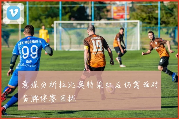 意媒分析拉比奥特染红后仍需面对黄牌停赛困扰