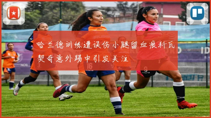 哈兰德训练遭误伤小腿留血痕科瓦契奇意外踢中引发关注