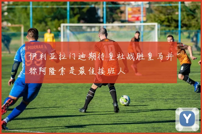 伊利亚拉门迪期待皇社战胜皇马并称阿隆索是最佳接班人