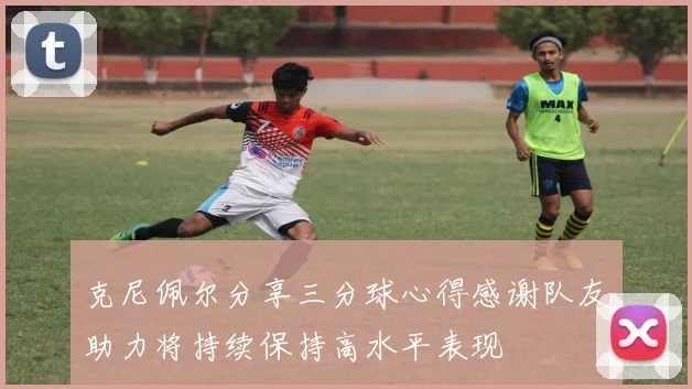 克尼佩尔分享三分球心得感谢队友助力将持续保持高水平表现