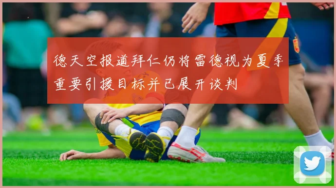 德天空报道拜仁仍将雷德视为夏季重要引援目标并已展开谈判