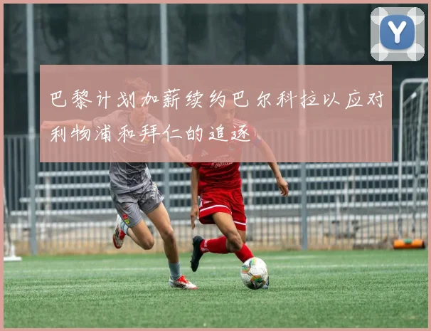 巴黎计划加薪续约巴尔科拉以应对利物浦和拜仁的追逐