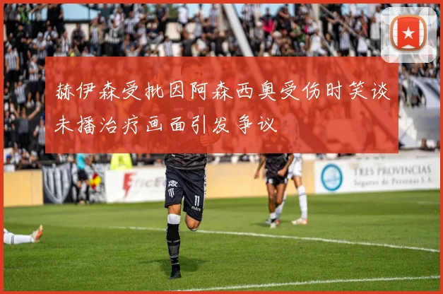 赫伊森受批因阿森西奥受伤时笑谈未播治疗画面引发争议