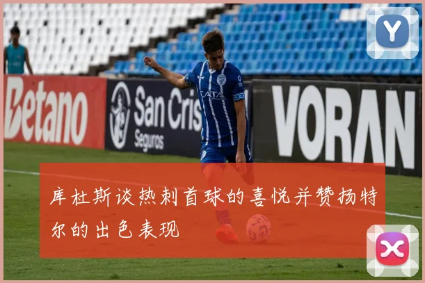 库杜斯谈热刺首球的喜悦并赞扬特尔的出色表现