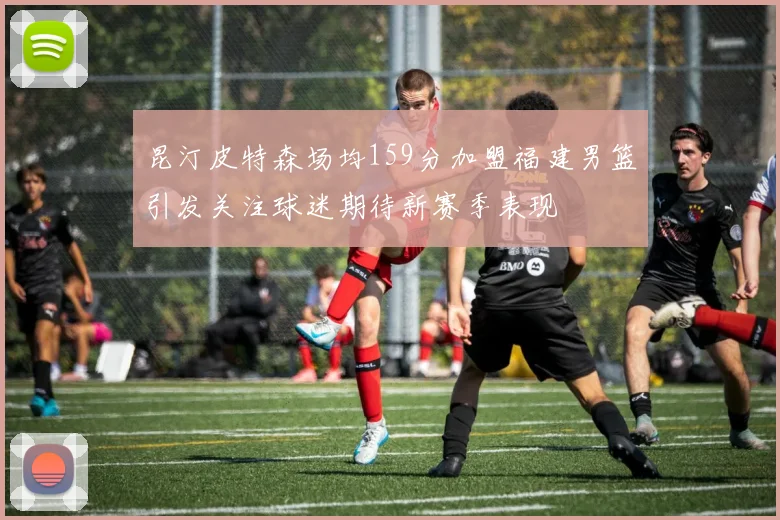 昆汀皮特森场均159分加盟福建男篮引发关注球迷期待新赛季表现