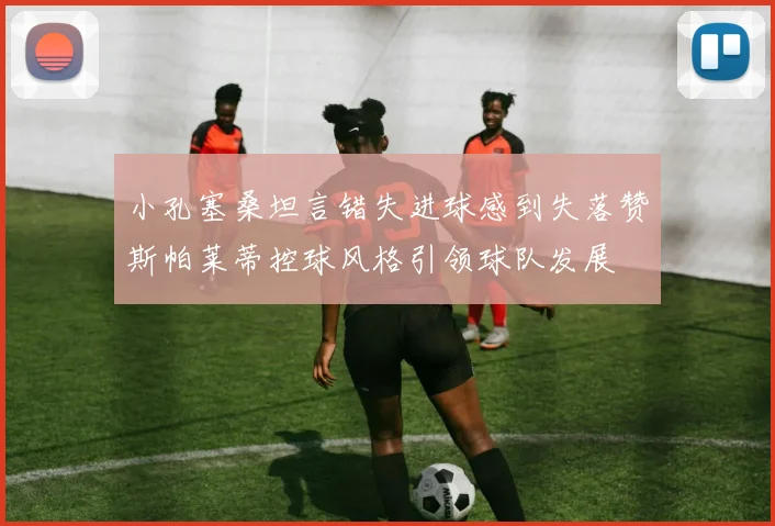 小孔塞桑坦言错失进球感到失落赞斯帕莱蒂控球风格引领球队发展