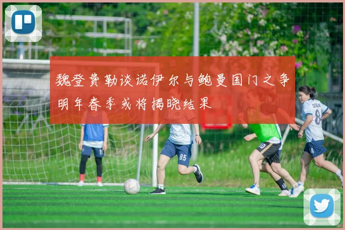 魏登费勒谈诺伊尔与鲍曼国门之争明年春季或将揭晓结果